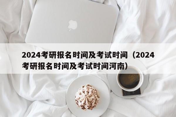 2024年研究生入学考试报名时间和考试时间（河南省2024年研究生入学考试报名时间和考试时间）